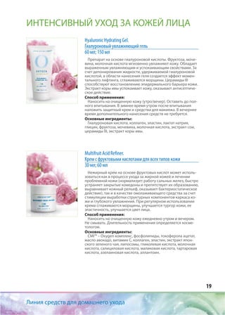 19
Линия средств для домашнего ухода
ИНТЕНСИВНЫЙ УХОД ЗА КОЖЕЙ ЛИЦА
Hyaluronic Hydrating Gel.
Гиалуроновый увлажняющий гель
60 мл; 150 мл
Препарат на основе гиалуроновой кислоты. Фруктоза, моче-
вина, молочная кислота мгновенно увлажняют кожу. Обладает
выраженным увлажняющим и успокаивающим свойствами. За
счет депонирования жидкости, удерживаемой гиалуроновой
кислотой, в области нанесения геля создается эффект момен-
тального лифтинга, сглаживаются морщины. Церамиды III
способствуют восстановлению эпидермального барьера кожи.
Экстракт коры ивы успокаивает кожу, оказывает антисептиче-
ское действие.
Способ применения:
Наносить на очищенную кожу (утро/вечер). Оставить до пол-
ного впитывания. В зимнее время утром после впитывания
наложить защитный крем и средства для макияжа. В вечернее
время дополнительного нанесения средств не требуется.
Основные ингредиенты:
Гиалуроновая кислота, коллаген, эластин, лактат натрия,
глицин, фруктоза, мочевина, молочная кислота, экстракт сои,
церамиды III, экстракт коры ивы.
Multifruit Acid Refiner.
Крем с фруктовыми кислотами для всех типов кожи
30 мл; 60 мл
Нежирный крем на основе фруктовых кислот может исполь-
зоваться как в процессе ухода за жирной кожей и лечении
проблемной кожи (нормализует работу сальных желез, быстро
устраняет закрытые комедоны и препятствует их образованию,
выравнивает кожный рельеф, оказывает бактериостатическое
действие), так и в качестве омолаживающего средства за счет
стимуляции выработки структурных компонентов каркаса ко-
жи и глубокого увлажнения. При регулярном использовании
крема сглаживаются морщины, улучшается тургор кожи, ее
эластичность, улучшается цвет лица.
Способ применения:
Наносить на очищенную кожу ежедневно утром и вечером.
Не смывать. Длительность применения определяется косме-
тологом.
Основные ингредиенты:
CMI™ – Oxygen комплекс, фосфолипиды, токоферола ацетат,
масло авокадо, витамин С, коллаген, эластин, экстракт япон-
ского зеленого чая, липосомы, гликолевая кислота, молочная
кислота, салициловая кислота, маликовая кислота, тартаровая
кислота, азелаиновая кислота, аллантоин.
 
