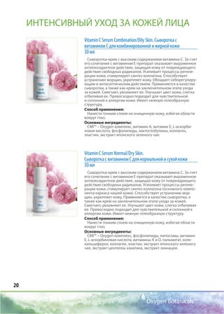 20
Oxygen Botanicals™
Vitamin C Serum Соmbination/Oily Skin. Сыворотка с
витамином С для комбинированной и жирной кожи
30 мл
Сыворотка-крем с высоким содержанием витамина С. За счет
его сочетания с витамином Е препарат оказывает выраженное
антиоксидантное действие, защищая кожу от повреждающего
действия свободных радикалов. Усиливает процессы регене-
рации кожи, стимулирует синтез коллагена. Способствует
устранению морщин, укрепляет кожу. Обладает себорегулиру-
ющим и антисептическим действием. Применяется в качестве
сыворотки, а также как крем на заключительном этапе ухода
за кожей. Смягчает, увлажняет ее. Улучшает цвет кожи, слегка
отбеливая ее. Превосходно подходит для чувствительной
и склонной к аллергии кожи. Имеет нежную гелеобразную
структуру.
Способ применения:
Нанести тонким слоем на очищенную кожу, избегая области
вокруг глаз.
Основные ингредиенты:
CMI™ – Oxygen комплекс, витамин А, витамин Е, L-аскорби-
новая кислота, фосфолипиды, лактоглобулины, коллаген,
эластин, экстракт японского зеленого чая.
Vitamin C Serum Normal/Dry Skin.
Сыворотка с витамином С для нормальной и сухой кожи
30 мл
Сыворотка-крем с высоким содержанием витамина С. За счет
его сочетания с витамином Е препарат оказывает выраженное
антиоксидантное действие, защищая кожу от повреждающего
действия свободных радикалов. Усиливает процессы регене-
рации кожи, стимулирует синтез коллагена (основного компо-
нента каркаса нашей кожи). Способствует устранению мор-
щин, укрепляет кожу. Применяется в качестве сыворотки, а
также как крем на заключительном этапе ухода за кожей.
Смягчает, увлажняет ее. Улучшает цвет кожи, слегка отбеливая
ее. Превосходно подходит для чувствительной и склонной к
аллергии кожи. Имеет нежную гелеобразную структуру.
Способ применения:
Нанести тонким слоем на очищенную кожу, избегая области
вокруг глаз.
Основные ингредиенты:
CMI™ – Oxygen комплекс, фосфолипиды, липосомы, витамин
Е, L-аскорбиновая кислота, витамины А и D, пальмитат, холе-
кальциферол, коллаген, эластин, экстракт японского зеленого
чая, экстракт центеллы азиатика, экстракт эхинацеи.
ИНТЕНСИВНЫЙ УХОД ЗА КОЖЕЙ ЛИЦА
 