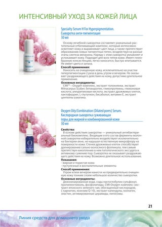 21
Линия средств для домашнего ухода
ИНТЕНСИВНЫЙ УХОД ЗА КОЖЕЙ ЛИЦА
Specialty Serum H For Hyperpigmentation.
Сыворотка анти-пигментация
30 мл
Основу лечебной сыворотки составляет уникальный рас-
тительный отбеливающий комплекс, который интенсивно
осветляет кожу и выравнивает цвет лица, а также препятствует
образованию новых пигментных пятен, воздействуя на разные
этапы синтеза меланина. Наряду с этим сыворотка увлажняет и
успокаивает кожу. Подходит для всех типов кожи. Имеет гелео-
бразную консистенцию, легко наносится, быстро впитывается.
Не имеет цвета и запаха.
Способ применения:
Наносить на очищенную кожу, исключительно на участки
гиперпигментации 2 раза в день утром и вечером. Не оказы-
вает раздражающего действия на кожу, допустимо длительное
применение.
Основные ингредиенты:
CMI™ – Oxygen комплекс, экстракт толокнянки, экстракт
Mitracarpus Scaber, бетакаротин, гликопротеины, глюконовая
кислота, алеуритиковая кислота, экстракт дрожжевых клеток,
лактоферрин, L-глутатион, бисаболол, витамин Е, экстракт
центеллы азиатика.
Oxygen Oily/Combination (Dilated pores) Serum.
Кислородная сыворотка суживающая
поры для жирной и комбинированной кожи
30 мл
Свойства:
В основе действия сыворотки — уникальный антибактери-
альный биокомплекс. Входящие в его состав ферменты молоч-
ной сыворотки избирательно воздействуют исключительно
на бактерии-акне, не нарушая естественную микрофлору на
поверхности кожи. Стенки дрожжевых клеток способствуют
дренированию сально-волосяного фолликула, тем самым
препятствуя накоплению в нем патологического экссудата и
активному сужению пор. Сыворотка не оказывает раздражаю-
щего действия на кожу. Возможно длительное использование.
Показания:
- жирная и пористая кожа
- пустулезные и воспалительные элементы
Способ применения:
Утром и/или вечером нанести на предварительно очищен-
ную кожу тонким слоем небольшое количество сыворотки.
Основные ингредиенты:
Деионизированная вода, соды лактоглобулин сульфонат,
пропиленгликоль, фосфолипиды, CMI-Oxygen комплекс (экс-
тракт японского зеленого чая, обогащенный кислородом,
L-карнитин, коэнзим Q-10), экстракт календулы, коллаген,
эластин, активированные церамиды, липосомы.
 