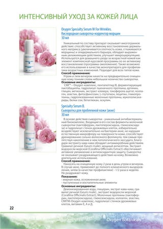 22
Oxygen Botanicals™
Oxygen Specialty SerumW ForWrinkles.
Кислородная сыворотка-корректор морщин
30 мл
Уникальный по составу препарат оказывает многогранное
действие: способствует активному восстановлению дермаль-
ного матрикса (увеличивается плотность кожи, сглаживаются
морщины) и эпидермального барьера, обладает выражен-
ным увлажняющим действием, улучшает микроциркуляцию.
Используется для домашнего ухода за возрастной кожей как
элемент комплексной курсовой программы по ее активному
восстановлению (программа омоложения). Также возможно
его использование в качестве монопрепарата для профилак-
тики возрастных изменений. Подходит для всех типов кожи.
Способ применения:
Утром и /или вечером нанести на предварительно очищен-
ную кожу тонким слоем небольшое количество сыворотки.
Основные ингредиенты:
CMI™ – Oxygen комплекс, пентапептид III, ферментирующие
лактобациллы, гидролизат пшеничного протеина, аргинин,
глицин, метионин, экстракт клевера, токоферола ацетат, колла-
ген, эластин, фитосфингозин, L-глутатион, лецитин, гликопро-
теины, гидролизованные молочные протеины, мукополисаха-
риды, белки сои, бетаглюкан, эскулин.
Specialty Serum B.
Сыворотка для проблемной кожи (акне)
30 мл
В основе действия сыворотки - уникальный антибактериаль-
ный биокомплекс. Входящие в его состав ферменты молочной
сыворотки (лактоферрин, лактопероксидаза, глюкозоксида-
за) и гидролизат стенок дрожжевых клеток, избирательно
воздействуют исключительно на бактерии-акне, не нарушая
естественную микрофлору на поверхности кожи, способствует
дренированию сально-волосяного фолликула, тем самым пре-
пятствуя накоплению в нем патологического экссудата. Благо-
даря экстракту кава-кава обладает антимикробным действием.
Гравилат речной (Geum rivale)- мощный антисептик. Экстракт
водоросли морской (Corallina Officinalis Extract) обеспечивает
активное увлажнение и антиоксидантную защиту. Сыворотка
не оказывает раздражающего действия на кожу. Возможно
длительное использование.
Способ применения:
Наносить на очищенную кожу 2 раза в день утром и вечером.
В случае акне, применяют до полного клинического выздоров-
ления, затем (в качестве профилактики) - 1/2 раза в неделю.
Не раздражает кожу.
Показания:
- жирная кожа, осложненная акне;
- пустулезные и воспалительные элементы
Основные ингредиенты:
Деионизированная вода, глицерин, экстрат кава-кава, гра-
вилат речной (Geum rivale) , экстракт водоросли морской
(Corallina Officinalis Extract), Молочные протеины (лактофер-
рин, лактопероксидаза), глюкозоксидаза, коллаген, эластин,
СМIТМ-Oxygen комплекс, гидролизат стенкок дрожжевых
клеток, витамин Е, А и Д.
ИНТЕНСИВНЫЙ УХОД ЗА КОЖЕЙ ЛИЦА
 