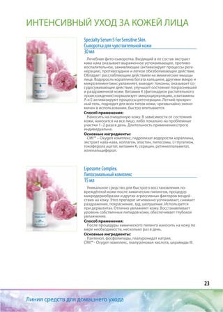 23
Линия средств для домашнего ухода
ИНТЕНСИВНЫЙ УХОД ЗА КОЖЕЙ ЛИЦА
Specialty Serum S For Sensitive Skin.
Сыворотка для чувствительной кожи
30 мл
Лечебная фито-сыворотка. Входящий в ее состав экстракт
кава-кава оказывает выраженное успокаивающее, противо-
воспалительное, заживляющее (активизирует процессы реге-
нерации), противозудное и легкое обезболивающее действие.
Обладает расслабляющим действием на мимические мышцы
лица. Водоросль кораллина богата кальцием, другими макро и
микроэлементами: увлажняет, выводит токсины, оказывает со-
судосуживающее действие, улучшает состояние покрасневшей
и раздраженной кожи. Витамин К (фитонадион растительного
происхождения) нормализует микроциркуляцию, а витамины
А и Е активизируют процессы регенерации. Легкий прозрач-
ный гель, подходит для всех типов кожи, чрезвычайно эконо-
мичен в использовании, быстро впитывается.
Способ применения:
Наносить на очищенную кожу. В зависимости от состояния
кожи, наносится на все лицо, либо локально на проблемные
участки 1–2 раза в день. Длительность применения строго
индивидуальна.
Основные ингредиенты:
CMI™ – Oxygen комплекс, гидролизат водоросли кораллина,
экстракт кава-кава, коллаген, эластин, липосомы, L-глутатион,
токоферола ацетат, витамин К, серицин, ретинилпальмитат,
холекальциферол.
Liposome Complex.
Липосомальный комплекс
15 мл
Уникальное средство для быстрого восстановления по-
вреждённой кожи после химических пилингов, процедур
микродермобразии и других агрессивных факторов воздей-
ствия на кожу. Этот препарат мгновенно успокаивает, снимает
раздражение, покраснение, зуд, шелушение. Используется
при дерматитах. Отлично увлажняет кожу. Восстанавливает
уровень собственных липидов кожи, обеспечивает глубокое
увлажнение.
Способ применения:
После процедуры химического пилинга наносить на кожу по
мере необходимости, несколько раз в день.
Основные ингредиенты:
Пантенол, фосфолипиды, гиалуронидат натрия,
CMI™ - Оxygen комплекс, гиалуроновая кислота, церамиды III.
 