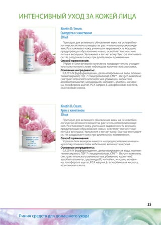 25
Линия средств для домашнего ухода
ИНТЕНСИВНЫЙ УХОД ЗА КОЖЕЙ ЛИЦА
Kinetin O2 Serum.
Сыворотка с кинетином
30 мл
Препарат для активного обновления кожи на основе био-
логически активного вещества растительного происхожде-
ния. Разглаживает кожу, уменьшая выраженность морщин,
предупреждая образование новых, осветляет пигментные
пятна и веснушки. Увлажняет и питает кожу. Быстро впитывает-
ся. Не раздражает кожу при длительном применении.
Способ применения:
Утром и /или вечером нанести на предварительно очищен-
ную кожу тонким слоем небольшое количество сыворотки.
Основные ингредиенты:
0,125% N фурфуриладенин, деионизированная вода, полиме-
тилметакрилат, ПЭГ-7 глицерилкокоат, CMI™ - Оxygen комплекс
(экстракт японского зеленого чая, убихинон, карнитин),
аскобилпальмитат, церамиды III, коллаген, эластин, мочеви-
на, токоферола ацетат, РСА натрия, L-аскорбиновая кислота,
ксантановая смола.
Kinetin O2 Cream.
Крем с кинетином
30 мл
Препарат для активного обновления кожи на основе био-
логически активного вещества растительного происхожде-
ния. Разглаживает кожу, уменьшая выраженность морщин,
предупреждая образование новых, осветляет пигментные
пятна и веснушки. Увлажняет и питает кожу. Быстро впитывает-
ся. Не раздражает кожу при длительном применении.
Способ применения:
Утром и /или вечером нанести на предварительно очищен-
ную кожу тонким слоем небольшое количество крема.
Основные ингредиенты:
0,125% N фурфуриладенин, деионизированная вода, полиме-
тилметакрилат, ПЭГ-7 глицерилкокоат, CMI™ - Оxygen комплекс
(экстракт японского зеленого чая, убихинон, карнитин),
аскобилпальмитат, церамиды III, коллаген, эластин, мочеви-
на, токоферола ацетат, РСА натрия, L- аскорбиновая кислота,
ксантановая смола.
 
