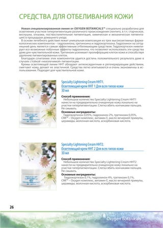 26
Oxygen Botanicals™
Specialty Lightening Cream ННТ1.
Осветляющий крем ННТ 1 Для всех типов кожи
30 мл
Способ применения:
Небольшое количество Specialty Lightening Cream HHT1
нанести на предварительно очищенную кожу локально на
участки гиперпигментации. Слегка вбить кончиками пальцев.
Не смывать.
Основные ингредиенты:
Гидрокортизон 0,05%, гидрохинон 2%, третиноин 0,05%,
CMI™ – Oxygen комплекс, витамин Е, масло вечерней примулы,
церамиды, молочная кислота, аскорбиновая кислота.
Specialty Lightening Cream ННТ2.
Осветляющий крем ННТ 2 Для всех типов кожи
30 мл
Способ применения:
Небольшое количество Specialty Lightening Cream HHT2
нанести на предварительно очищенную кожу локально на
участки гиперпигментации. Слегка вбить кончиками пальцев.
Не смывать.
Основные ингредиенты:
Гидрокортизон 0,1%, гидрохинон 4%, третиноин 0,1%,
CMI™ – Oxygen комплекс, витамин Е, масло вечерней примулы,
церамиды, молочная кислота, аскорбиновая кислота.
СРЕДСТВА ДЛЯ ОТБЕЛИВАНИЯ КОЖИ
Новая специализированная линия от OXYGEN BOTANICALS™ специально разработана для
осветления участков гиперпигментации различного происхождения (лентиго, в т.ч. старческое,
веснушки, хлоазма, поствоспалительная пигментация, химическая и механическая пигмента-
ция) в процедурах домашнего ухода.
В основе лечебного действия лежит уникальная композиция из трех высокоактивных фарма-
кологических компонентов – гидрохинона, третиноина и гидрокортизона. Гидрохинон на сегод-
няшний день является самым эффективным отбеливающим средством. Гидрокортизон нивели-
рует все возможные побочные эффекты гидрохинона, что позволяет использовать эти средства
даже для чувствительной кожи. Третиноин усиливает пролиферацию клеток кожи и способствуя
удалению пигментированных клеток.
Благодаря сочетанию этих компонентов удается достичь положительного результата даже в
случаях стойкой «неизлечимой» пигментации.
Кремы осветляющей линии ННТ обладают антиоксидантным и регенерирующим действием,
смягчают кожу, делают ее эластичной. Средства легко впитываются и очень экономичны в ис-
пользовании. Подходят для чувствительной кожи.
 