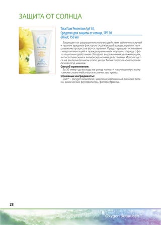 28
Oxygen Botanicals™
Total Sun Protection Spf 30.
Средство для защиты от солнца, SPF 30
60 мл; 150 мл
Защищает от разрушительного воздействия солнечных лучей
и прочих вредных факторов окружающей среды, препятствуя
развитию процессов фотостарения. Предотвращает появление
гиперпигментаций и преждевременных морщин. Наряду с фо-
тозащитным действием обладает выраженным увлажняющим,
антисептическим и антиоксидантным действиями. Использует-
ся на заключительном этапе ухода. Может использоваться как
основа под макияж.
Способ применения:
За 30 минут до выхода на улицу нанести на очищенную кожу
тонким слоем небольшое количество крема.
Основные ингредиенты:
CMI™ – Oxygen комплекс, микронизированный диоксид тита-
на, химические фотофильтры, фитоэкстракты.
ЗАЩИТА ОТ СОЛНЦА
 
