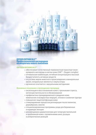 OXYGEN BOTANICALS™
Профессиональная кислородная
космецевтика нового поколения
OXYGEN BOTANICALS™
обеспечивает естественный перманентный транспорт моле-
кулярного кислорода в клетки кожи (CMI™ - Oxygen complex)
оптимальная комбинация, лечебная концентрация и высокая
биодоступность активных веществ
отсутствие жиров животного происхождения и минеральных
масел, натуральные эмоленты и эмульгаторы
органично сочетается с мануальными методиками
Основные показания к проведению процедур
оксигенация и восстановление кожи с признаками стресса,
метеочувствительности и обезвоживания
профилактика преждевременного увядания кожи,
мимических и возврастных морщин, атонии и снижения тургора
повышение защитной функции кожи
стимулирование процессов регенерации после пилингов,
дермабразии, ожогов
специализированные программы ухода для беременных
и кормящих женщин
рекомендовано дерматологами для гиперчувствительной
и проблемной кожи с проявлениями акне, розацеа
и аллергических реакций
 