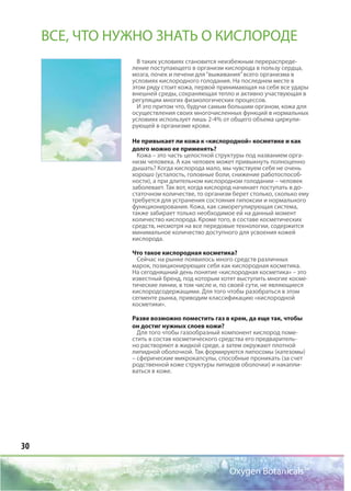 30
Oxygen Botanicals™
ВСЕ, ЧТО НУЖНО ЗНАТЬ О КИСЛОРОДЕ
В таких условиях становится неизбежным перераспреде-
ление поступающего в организм кислорода в пользу сердца,
мозга, почек и печени для“выживания”всего организма в
условиях кислородного голодания. На последнем месте в
этом ряду стоит кожа, первой принимающая на себя все удары
внешней среды, сохраняющая тепло и активно участвующая в
регуляции многих физиологических процессов.
И это притом что, будучи самым большим органом, кожа для
осуществления своих многочисленных функций в нормальных
условиях использует лишь 2-4% от общего объема циркули-
рующей в организме крови.
Не привыкает ли кожа к «кислородной» косметике и как
долго можно ее применять?
Кожа – это часть целостной структуры под названием орга-
низм человека. А как человек может привыкнуть полноценно
дышать? Когда кислорода мало, мы чувствуем себя не очень
хорошо (усталость, головные боли, снижение работоспособ-
ности), а при длительном кислородном голодании – человек
заболевает. Так вот, когда кислород начинает поступать в до-
статочном количестве, то организм берет столько, сколько ему
требуется для устранения состояния гипоксии и нормального
функционирования. Кожа, как саморегулирующая система,
также забирает только необходимое ей на данный момент
количество кислорода. Кроме того, в составе косметических
средств, несмотря на все передовые технологии, содержится
минимальное количество доступного для усвоения кожей
кислорода.
Что такое кислородная косметика?
Сейчас на рынке появилось много средств различных
марок, позиционирующих себя как кислородная косметика.
На сегодняшний день понятие «кислородная косметика» – это
известный бренд, под которым хотят выступить многие косме-
тические линии, в том числе и, по своей сути, не являющиеся
кислородсодержащими. Для того чтобы разобраться в этом
сегменте рынка, приводим классификацию «кислородной
косметики».
Разве возможно поместить газ в крем, да еще так, чтобы
он достиг нужных слоев кожи?
Для того чтобы газообразный компонент кислород поме-
стить в состав косметического средства его предваритель-
но растворяют в жидкой среде, а затем окружают плотной
липидной оболочкой. Так формируются липосомы (катезомы)
– сферические микрокапсулы, способные проникать (за счет
родственной коже структуры липидов оболочки) и накапли-
ваться в коже.
Oxygen Botanicals™
 