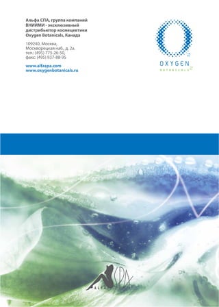 Альфа СПА, группа компаний
ВНИИМИ - эксклюзивный
дистрибьютор космецевтики
Oxygen Botanicals, Канада
109240, Москва,
Москворецкая наб., д. 2а.
тел.: (495) 775-26-50,
факс: (495) 937-88-95
www.alfaspa.com
www.oxygenbotanicals.ru
 