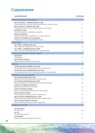 4
Oxygen Botanicals™
Содержание
наименование страница
Снятие макияжа. Очищение
MILK CLEANSER - COMBINATION/OILY SKIN
Очищающее молочко для комбинированной и жирной кожи 8
MILK CLEANSER - NORMAL/DRY SKIN
Очищающее молочко для нормальной и сухой кожи 8
ANTISEPTIC SPRAY
Антисептическое очищающее средство 8
MAKEUP REMOVER
Средство для снятия макияжа (в т.ч. водостойкого) 9
SPECIALTY FOAMING GEL CLEANSER B
Очищающий гель для проблемной кожи 9
Тонизация
GEL TONER - NORMAL/DRY SKIN
Гель-тоник для нормальной и сухой кожи 10
GEL TONER - COMBINATION/OILY SKIN
Гель-тоник для комбинированной и жирной кожи 10
Глубокое очищение. Эксфолиация
EXFOLIANT
Эксфолиант 11
DEEP PORE CLEANSER
Средство для глубокой очистки пор 11
Маски
HYDRATING MASK NORMAL/DRY SKIN
Увлажняющая маска для нормальной и сухой кожи 12
HYDRATING MASK СОMBINATION/OILY SKIN
Увлажняющая маска для комбинированной и жирной кожи 12
Дневные и ночные кремы
DAY CREAM NORMAL/DRY SKIN
Дневной крем для нормальной и сухой кожи 13
DAY CREAM СОMBINATION/OILY SKIN
Дневной крем для комбинированной и жирной кожи 13
SPECIALTY B СREAM (BLEMISHES)
Крем для проблемных зон (акне) 14
SUPER HYDRATING CREAM
Крем супер увлажняющий для всех типов кожи 14
ANTI-OXYDANT CREAM
Антиоксидантный крем для всех типов кожи 15
NIGHT CREAM СОMBINATION/OILY SKIN
Ночной крем для комбинированной и жирной кожи 15
NIGHT CREAM NORMAL/DRY SKIN
Ночной крем для нормальной и сухой кожи 16
Средства для губ
LIP TREATMENT
Гель для губ 16
LIP FILL
Наполнитель для губ 17
LIP PLUMPER
Средство для увеличения объема губ 17
 