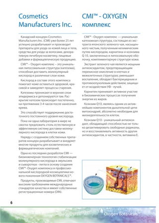 6
Cosmetics
Manufacturers Inc.
Канадский концерн Cosmetics
Manufacturers Inc. (CMI) уже более 25 лет
успешно разрабатывает и производит
препараты для ухода за кожей лица и тела,
средства для ухода за волосами, декора-
тивную лечебную косметику, пищевые
добавки и фармацевтическую продукцию.
CMI™ – Оxygen комплекс – это уникаль-
ная липосомальная структура (катезома),
способная доставить молекулярный
кислород в различные слои кожи.
Кислород в составе этого комплекса
помогает коже оставаться здоровой, кра-
сивой и замедляет процессы старения.
Катезомы проникают в верхние слои
эпидермиса и депонируются там. Рас-
крытие катезом происходит постепенно,
на протяжении 3-4 часов после нанесения
крема.
Это способствует поддержанию доста-
точного постоянного уровня кислорода.
Пока ни одна лаборатория в мире не
смогла предложить столь естественную и
эффективную систему доставки молеку-
лярного кислорода в клетки кожи.
Наряду с созданием собственных препа-
ратов концерн разрабатывает и внедряет
многие продукты для косметических и
фармацевтических компаний.
Одна из последних разработок CMI —
биоинженерная технология стабилизации
молекулярного кислорода в эмульсиях
и сыворотках - легла в основу создания
CMI™- Oxygen комплекса и профессио-
нальной кислородной космецевтики но-
вого поколения OXYGEN BOTANICALS™.
Продукты, производимые CMI, отвечают
высоким требованиям международных
стандартов качества и имеют собственные
регистрационные номера (DIN).
CMI™ - OXYGEN
комплекс
СМI™ - Oxygen комплекс — уникальная
катезомная структура, состоящая из экс-
тракта японского зеленого чая, насыщен-
ного чистым, полученным нехимическим
путем кислородом, карнитина и коэнзима
Q 10, заключенных в липосомальную обо-
лочку, комплиментарную структуре кожи.
Экстракт зеленого чая является мощным
антиоксидантом, предотвращающим
перекисное окисление в клетках и
межклеточных структурах; уменьшает
воспаление, обладает бактерицидным и
противоопухолевым действием; защища-
ет от воздействия УФ - лучей.
Карнитин принимает активное участие
в биохимических процессах получения
энергии из жиров.
Коэнзим Q10, являясь одним из актив-
нейших компонентов дыхательной цепи
митохондрий, абсолютно необходим для
жизнедеятельности клеток.
Коэнзим Q10 - уникальный антиокси-
дант, обладающий способностью не толь-
ко дезактивировать свободные радикалы,
но и восстанавливать активность других
антиоксидантов, в частности, витамина Е.
Oxygen Botanicals™
 