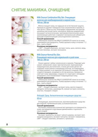 8
Oxygen Botanicals™
Milk Cleanser Соmbination/Oily Skin. Очищающее
молочко для комбинированной и жирной кожи
100 мл; 200 мл
Мягко очищает кожу, не нарушая ее естественной защиты.
Прекрасно удаляет поверхностные загрязнения и макияж, в
том числе с области глаз. Благодаря содержанию экстрактов
целебных растений (липы, женьшеня, морских водорослей)
оказывает антисептическое, противовоспалительное, рано-
заживляющее действия. Содержит минеральный себорегули-
рующий (нормализующий салоотоделение) комплекс.
Способ применения:
Небольшое количество MILK CLEANSER СО нанести на кожу,
равномерно распределить. Помассировать кожу в течение 1–2
мин., смыть водой.
Основные ингредиенты:
CMI™ – Oxygen комплекс, экстракт липы, цинк, железо, медь,
магний, биосера, экстракт женьшеня.
Milk Cleanser Normal/Dry Skin.
Очищающее молочко для нормальной и сухой кожи
100 мл; 200 мл
Нежно удаляет любые загрязнения и макияж. Подходит для
самой «капризной» кожи: чувствительной, пересушенной,
поврежденной, воспаленной, а также для кожи детей. Не
содержит агрессивных очищающих агентов, не повреждает,
не пересушивает и не нарушает рН кожного покрова. Масло
сладкого миндаля, входящее в состав молочка, прекрасно
смягчает кожу. Церамиды, сходные по структуре с липидами
эпидермиса, восстанавливают поврежденную кожу.
Способ применения:
Небольшое количество MILK CLEANSER ND нанести на кожу,
равномерно распределить. Помассировать кожу в течение 1–2
мин., смыть водой.
Основные ингредиенты:
CMI™ – Oxygen комплекс, экстракт липы, масло сладкого
миндаля, липосомы, церамиды III, соевый экстракт, коллаген,
эластин, глицерил стеарат.
Antiseptic Spray. Антисептическое очищающее средство
60 мл
Очищающее, антисептическое, противогрибковое средство
для жирной, проблемной кожи, осложненной акне.
Способ применения:
Распылить небольшое количество препарата на поверхность
кожи, распределить круговыми движениями и тщательно
смыть водой.
Основные ингредиенты:
Экстракт эвкалипта, экстракт чайного дерева, экстракт жел-
токорня канадского, экстракт лапчатки, экстракт гамамелиса,
CMI™ - Оxygen комплекс, витамин Е, триклозан.
СНЯТИЕ МАКИЯЖА. ОЧИЩЕНИЕ
 
