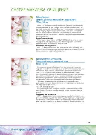 9
Makeup Remover.
Средство для снятия макияжа (в т.ч. водостойкого)
100 мл; 200 мл
Быстро и полностью снимает любые средства для макияжа,
не повреждая и не высушивая кожу, так как не разрушает за-
щитный липидный барьер. Смягчает, успокаивает и увлажняет
кожу. Подходит для самой чувствительной кожи. Благодаря
легкой гелеобразной текстуре средство легко наносится и
равномерно распределяется и является очень экономичным в
использовании.
Способ применения:
Небольшое количество MAKEUP REMOVER нанести на кожу
лица равномерно распределить. Помассировать кожу в те-
чение 1–2 мин., после чего смыть водой.
Основные ингредиенты:
CMI™ – Oxygen комплекс, экстракт японского зеленого чая,
азулен, полиненасыщенные жирные кислоты, витамин Е, липо-
сомы, коллаген, эластин, бетакаротин.
Specialty Foarming Gel Cleanser В.
Очищающий гель для проблемной кожи
60 мл; 150 мл
Пенящийся гель для бережного и тщательного очищения
жирной и комбинированной кожи с наличием воспалительных
элементов. Уникальные компоненты-ферменты молочной
сыворотки, обладающие антибактериальным действием,
целенаправленно воздействуют на бактерии-акне, не нарушая
естественной полезной микрофлоры на поверхности кожи.
Бетаглюкан укрепляет иммунную защиту кожи. Гидролизат
дрожжевых клеток нормализует секрецию сальных желез.
Витамин А оказывает кераторегулирующее действие,
уменьшает явления фолликулярного гиперкератоза закрытых
комедонов и гнойничков.
Способ применения:
Ежедневно утром и вечером. Небольшое количество вспе-
нить, нанести по массажным линиям, помассировать, смыть
водой.
Основные ингредиенты:
CMI™ – Oxygen комплекс, кокамидопропилбетаин, лактофер-
рин, лактопероксидаза, глюкозоксидаза, глутатион, гидролизат
дрожжевых клеток, гидролизат молочного протеина, бетаглю-
кан, токоферола ацетат, ретинил пальмитат, холекальциферол.
Линия средств для домашнего ухода
СНЯТИЕ МАКИЯЖА. ОЧИЩЕНИЕ
 