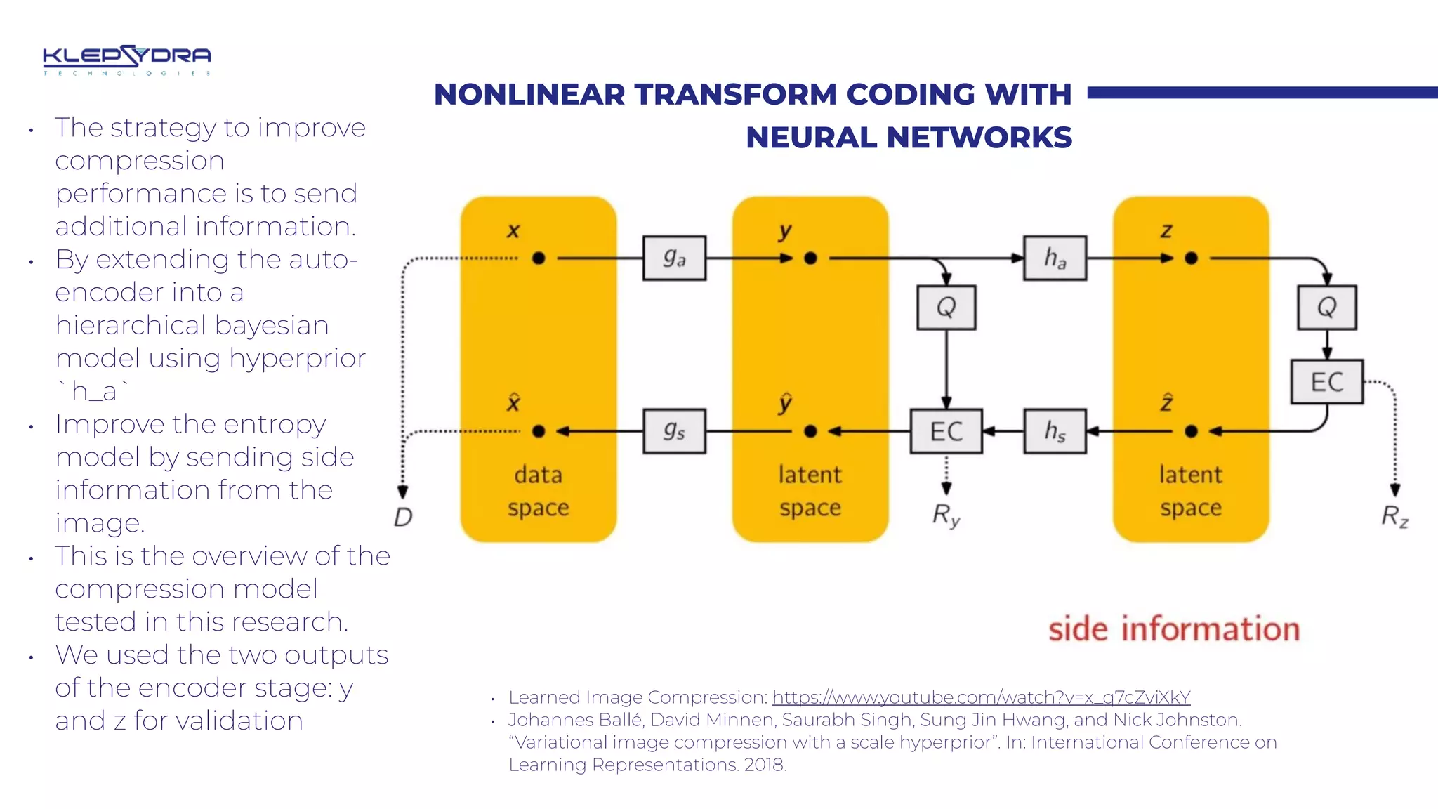 NONLINEAR TRANSFORM CODING WITH
NEURAL NETWORKS
• Learned Image Compression: https://www.youtube.com/watch?v=x_q7cZviXkY
• Johannes Ballé, David Minnen, Saurabh Singh, Sung Jin Hwang, and Nick Johnston.
“Variational image compression with a scale hyperprior”. In: International Conference on
Learning Representations. 2018.
• The strategy to improve
compression
performance is to send
additional information.
• By extending the auto-
encoder into a
hierarchical bayesian
model using hyperprior
`h_a`
• Improve the entropy
model by sending side
information from the
image.
• This is the overview of the
compression model
tested in this research.
• We used the two outputs
of the encoder stage: y
and z for validation
 
