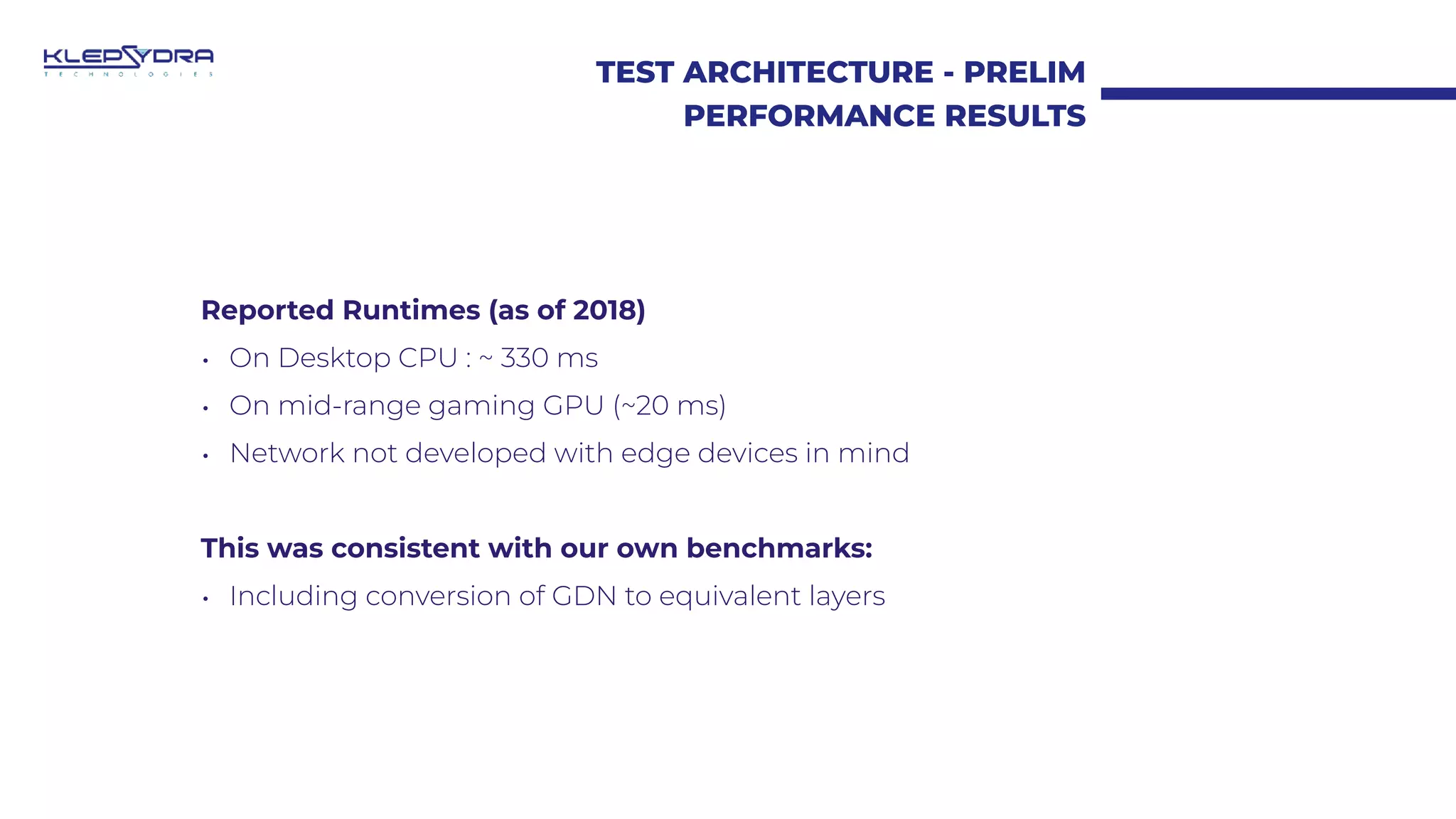 TEST ARCHITECTURE - PRELIM
PERFORMANCE RESULTS
Reported Runtimes (as of 2018)
• On Desktop CPU : ~ 330 ms
• On mid-range gaming GPU (~20 ms)
• Network not developed with edge devices in mind
This was consistent with our own benchmarks:
• Including conversion of GDN to equivalent layers
 