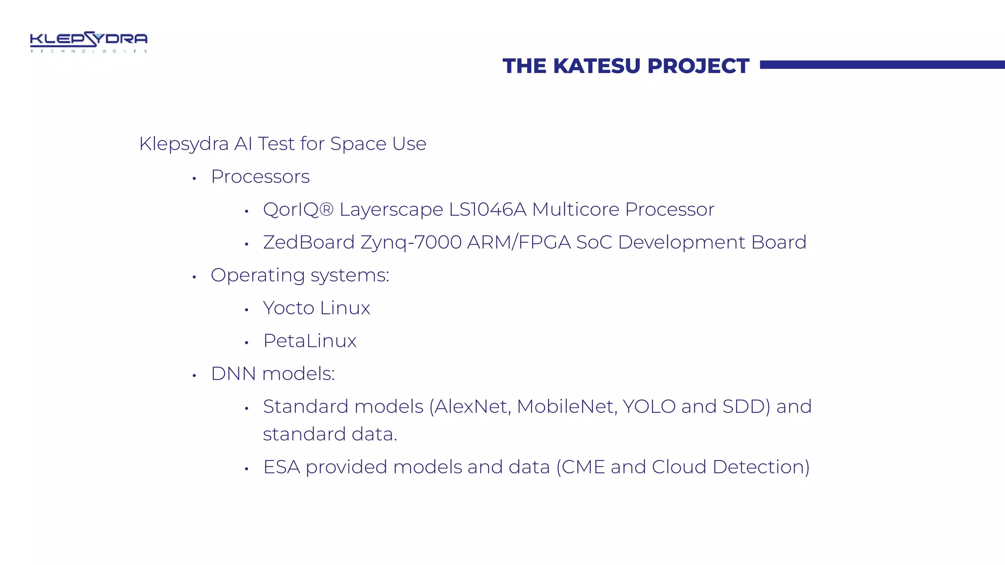 THE KATESU PROJECT
Klepsydra AI Test for Space Use
• Processors
• QorIQ® Layerscape LS1046A Multicore Processor
• ZedBoard Zynq-7000 ARM/FPGA SoC Development Board
• Operating systems:
• Yocto Linux
• PetaLinux
• DNN models:
• Standard models (AlexNet, MobileNet, YOLO and SDD) and
standard data.
• ESA provided models and data (CME and Cloud Detection)
 