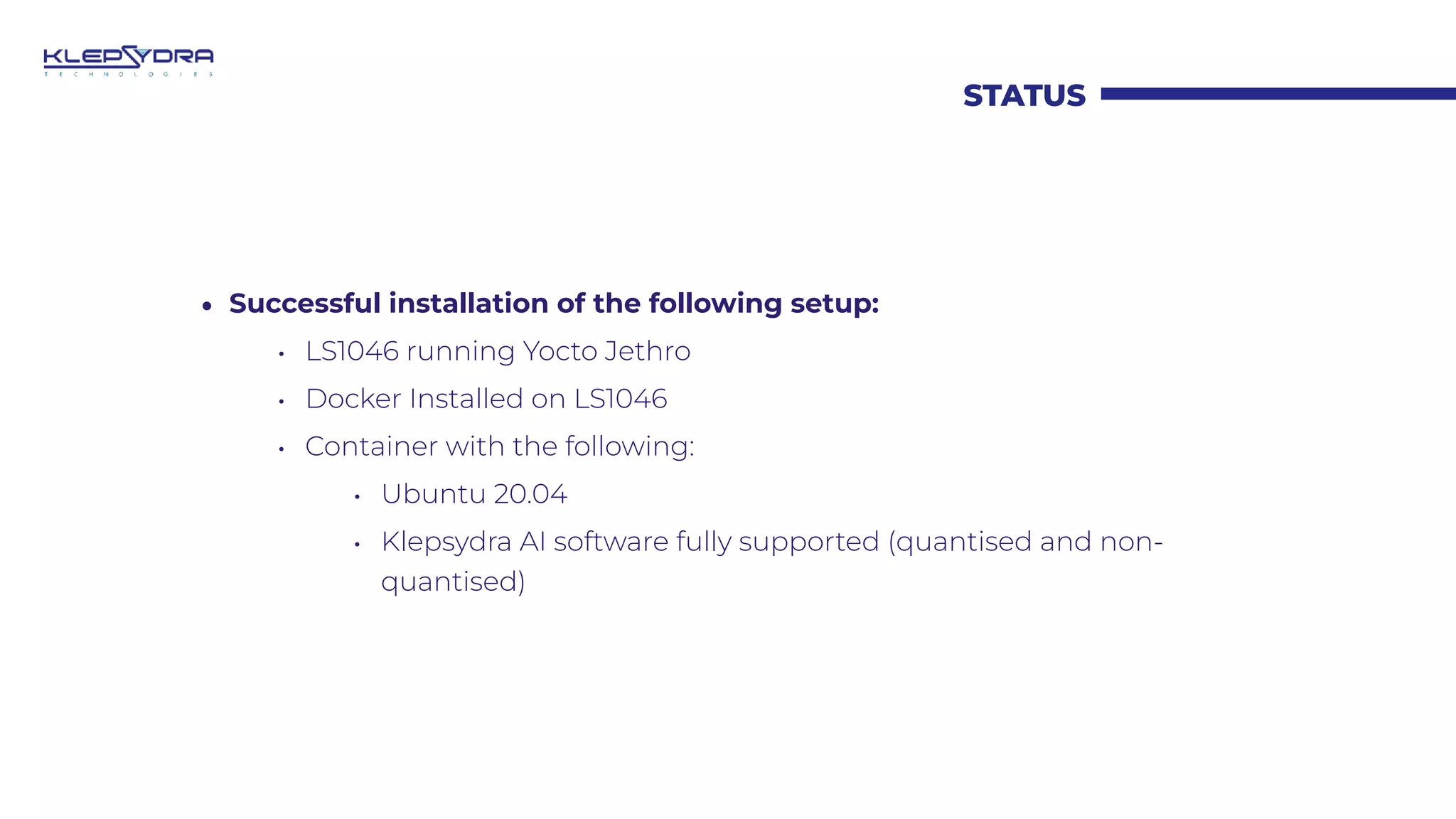 STATUS
• Successful installation of the following setup:
• LS1046 running Yocto Jethro
• Docker Installed on LS1046
• Container with the following:
• Ubuntu 20.04
• Klepsydra AI software fully supported (quantised and non-
quantised)
 