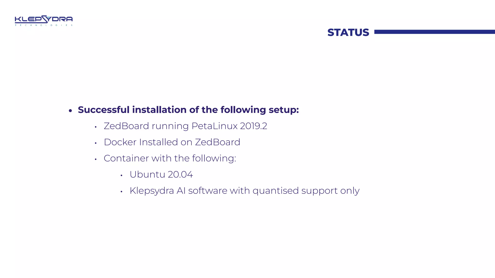 STATUS
• Successful installation of the following setup:
• ZedBoard running PetaLinux 2019.2
• Docker Installed on ZedBoard
• Container with the following:
• Ubuntu 20.04
• Klepsydra AI software with quantised support only
 