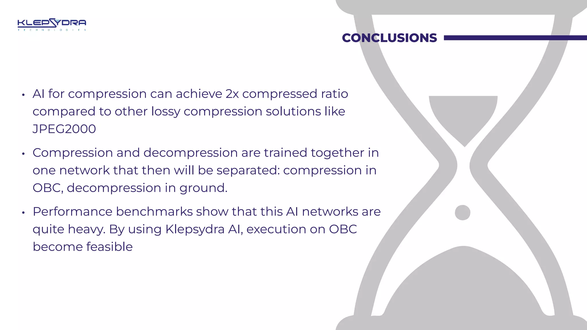 CONCLUSIONS
• AI for compression can achieve 2x compressed ratio
compared to other lossy compression solutions like
JPEG2000
• Compression and decompression are trained together in
one network that then will be separated: compression in
OBC, decompression in ground.
• Performance benchmarks show that this AI networks are
quite heavy. By using Klepsydra AI, execution on OBC
become feasible
 