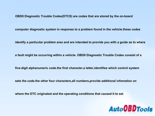 OBDII Diagnostic Trouble Codes(DTCS) are codes that are stored by the on-board computer diagnostic system in response to a problem found in the vehicle.these codes identify a particular problem area and are intended to provide you with a guide as to where a fault might be occurring within a vehicle. OBDII Diagnostic Trouble Codes consist of a five-digit alphanumeric code.the first character,a letter,identifies which control system sets the code.the other four characters,all numbers,provide additional infomation on where the DTC originated and the operating conditions that caused it to set 