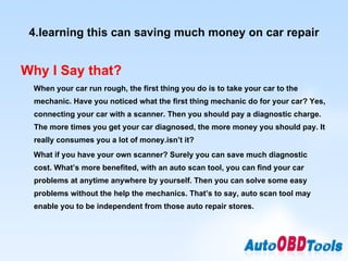 4.learning this can saving much money on car repair Why I Say that? When your car run rough, the first thing you do is to take your car to the mechanic. Have you noticed what the first thing mechanic do for your car? Yes, connecting your car with a scanner. Then you should pay a diagnostic charge. The more times you get your car diagnosed, the more money you should pay. It really consumes you a lot of money.isn’t it? What if you have your own scanner? Surely you can save much diagnostic cost. What’s more benefited, with an auto scan tool, you can find your car problems at anytime anywhere by yourself. Then you can solve some easy problems without the help the mechanics. That’s to say, auto scan tool may enable you to be independent from those auto repair stores. 