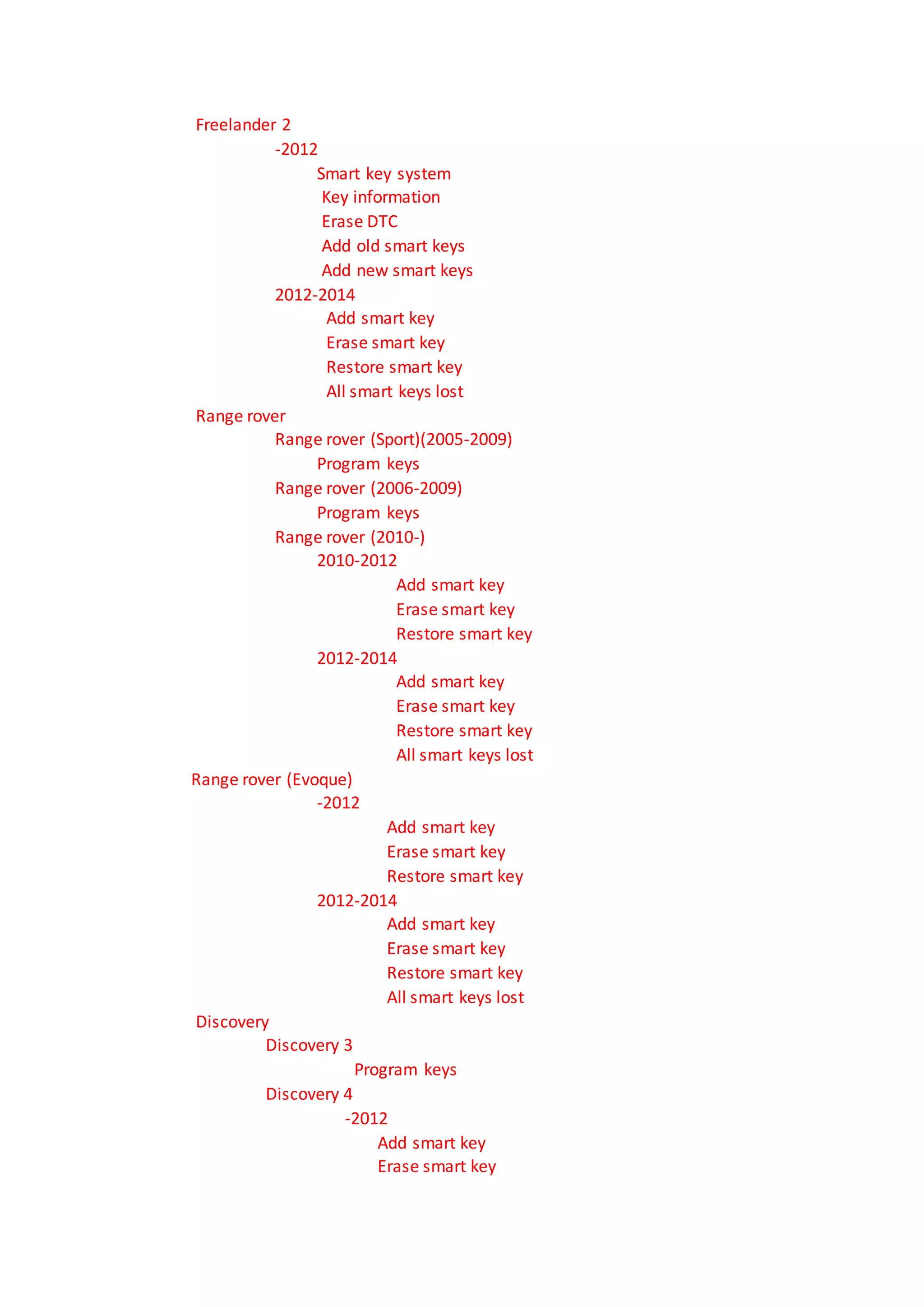 Freelander 2
-2012
Smart key system
Key information
Erase DTC
Add old smart keys
Add new smart keys
2012-2014
Add smart key
Erase smart key
Restore smart key
All smart keys lost
Range rover
Range rover (Sport)(2005-2009)
Program keys
Range rover (2006-2009)
Program keys
Range rover (2010-)
2010-2012
Add smart key
Erase smart key
Restore smart key
2012-2014
Add smart key
Erase smart key
Restore smart key
All smart keys lost
Range rover (Evoque)
-2012
Add smart key
Erase smart key
Restore smart key
2012-2014
Add smart key
Erase smart key
Restore smart key
All smart keys lost
Discovery
Discovery 3
Program keys
Discovery 4
-2012
Add smart key
Erase smart key
 