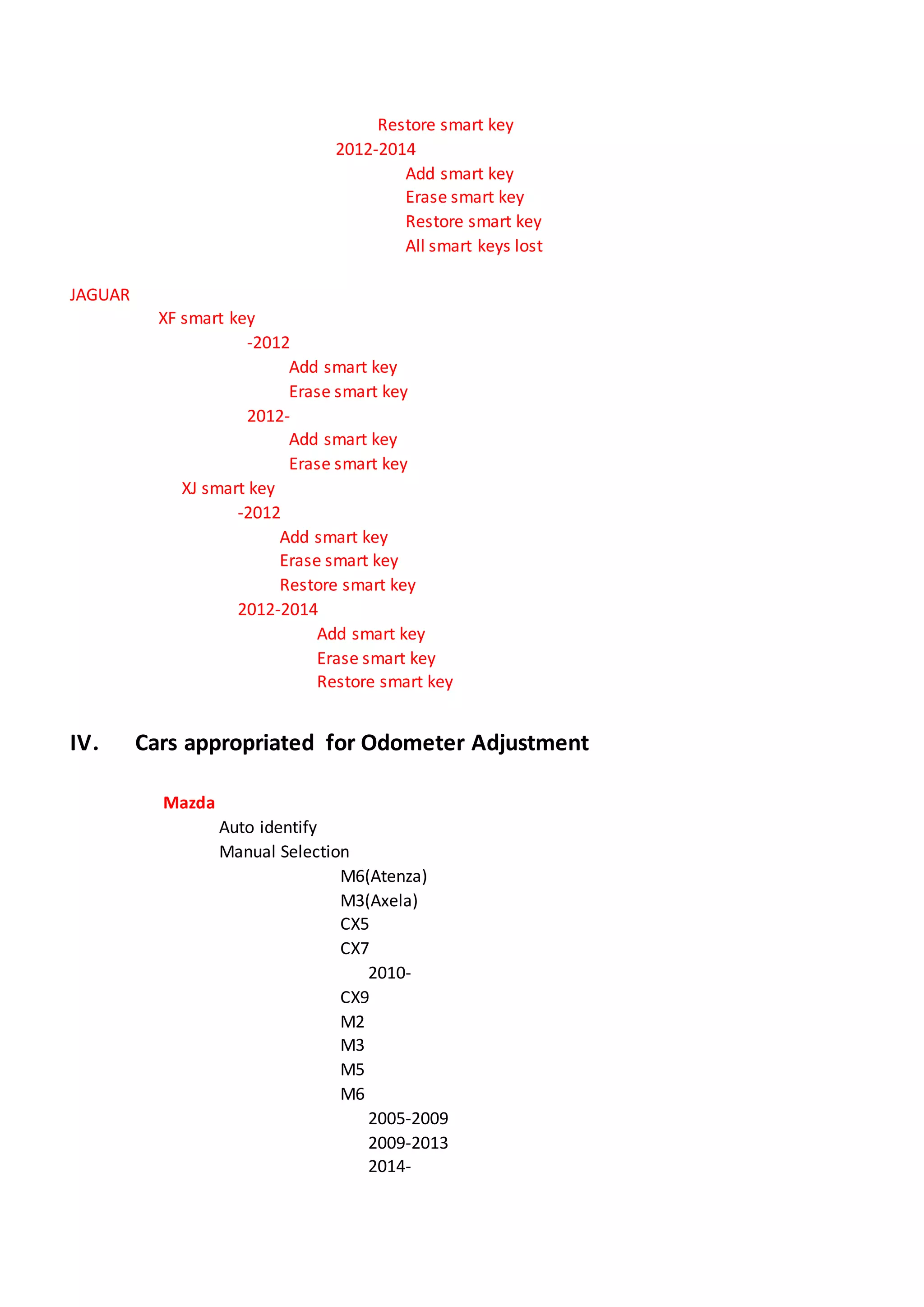 Restore smart key
2012-2014
Add smart key
Erase smart key
Restore smart key
All smart keys lost
JAGUAR
XF smart key
-2012
Add smart key
Erase smart key
2012-
Add smart key
Erase smart key
XJ smart key
-2012
Add smart key
Erase smart key
Restore smart key
2012-2014
Add smart key
Erase smart key
Restore smart key
IV． Cars appropriated for Odometer Adjustment
Mazda
Auto identify
Manual Selection
M6(Atenza)
M3(Axela)
CX5
CX7
2010-
CX9
M2
M3
M5
M6
2005-2009
2009-2013
2014-
 