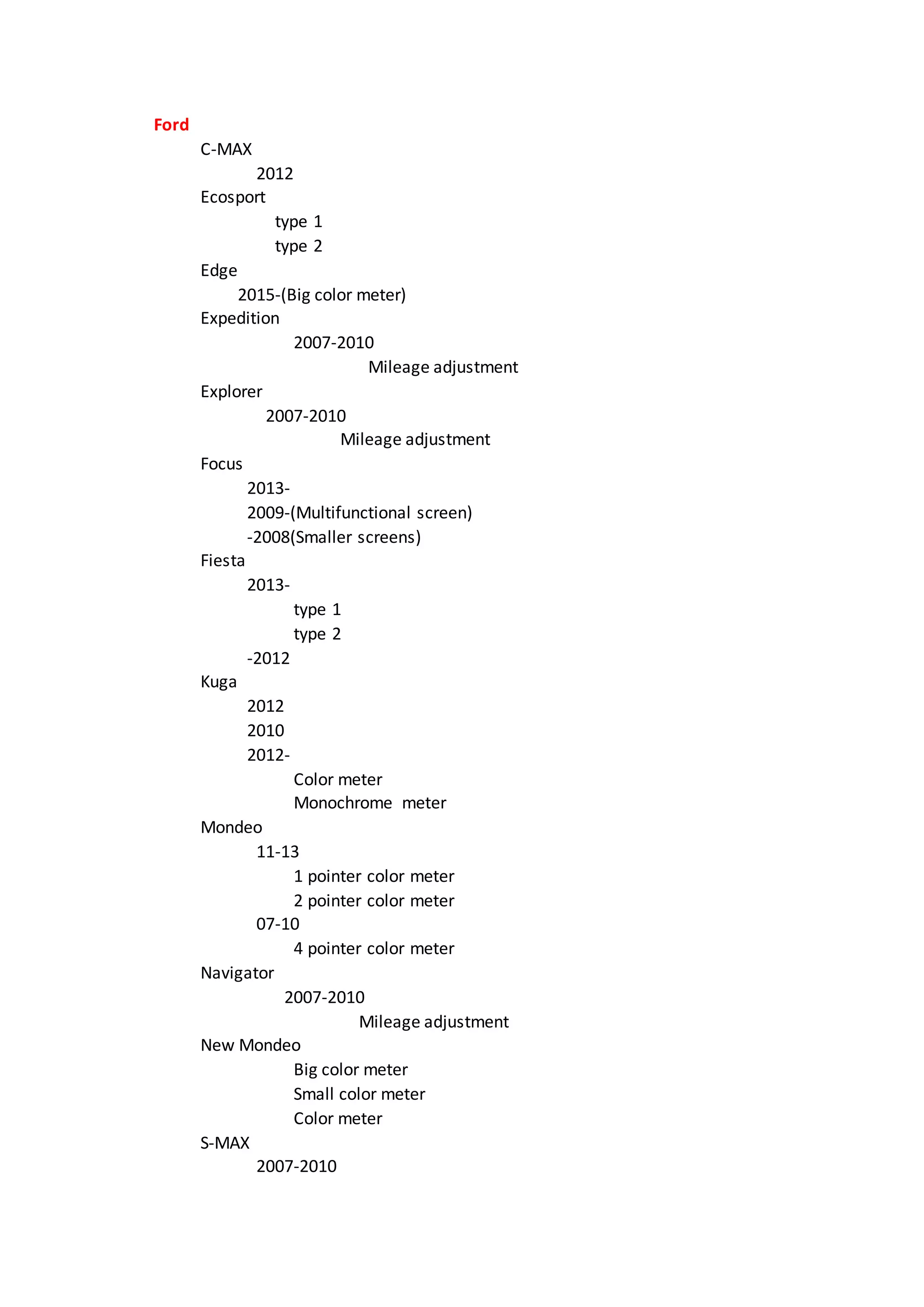 Ford
C-MAX
2012
Ecosport
type 1
type 2
Edge
2015-(Big color meter)
Expedition
2007-2010
Mileage adjustment
Explorer
2007-2010
Mileage adjustment
Focus
2013-
2009-(Multifunctional screen)
-2008(Smaller screens)
Fiesta
2013-
type 1
type 2
-2012
Kuga
2012
2010
2012-
Color meter
Monochrome meter
Mondeo
11-13
1 pointer color meter
2 pointer color meter
07-10
4 pointer color meter
Navigator
2007-2010
Mileage adjustment
New Mondeo
Big color meter
Small color meter
Color meter
S-MAX
2007-2010
 