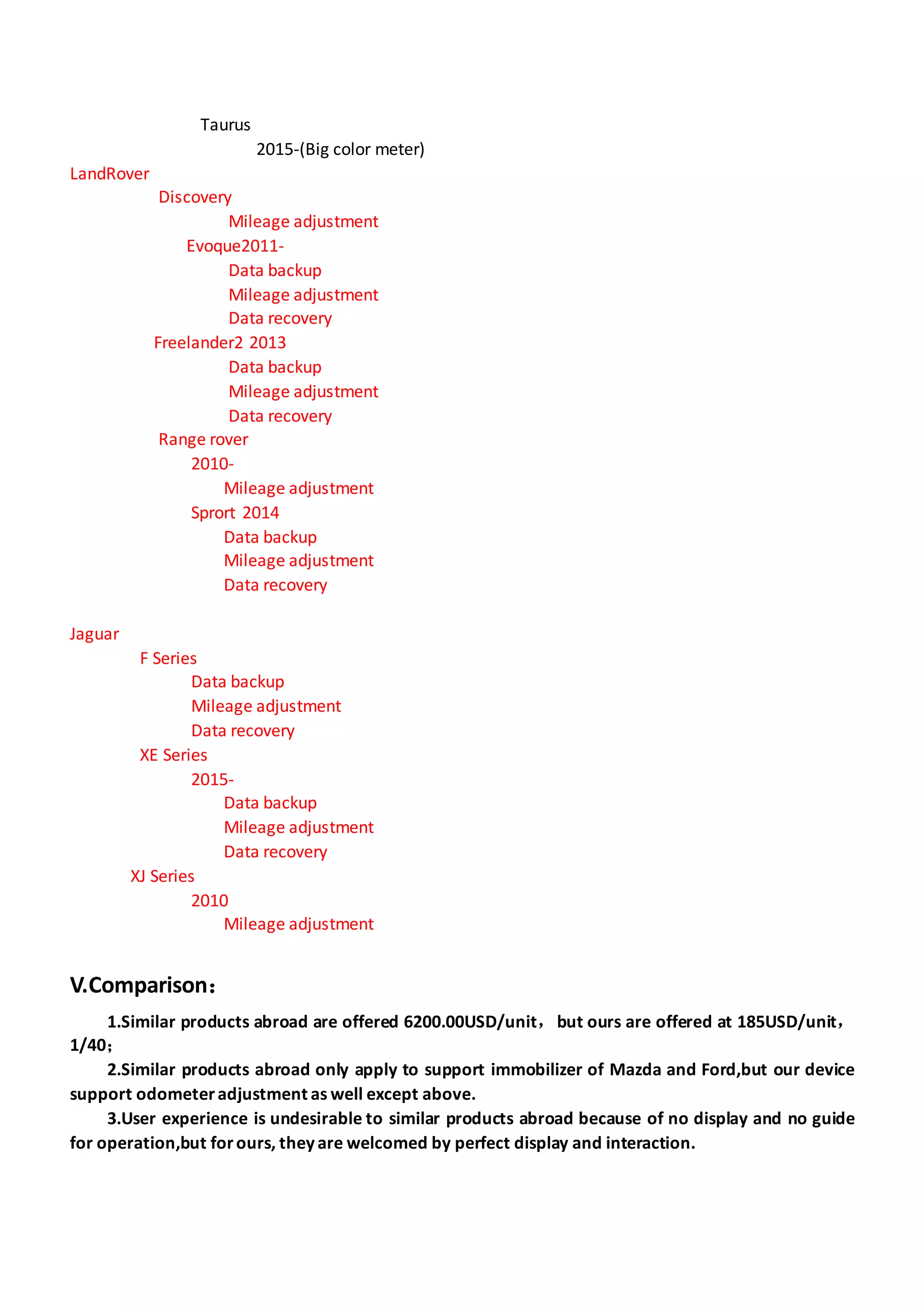 Taurus
2015-(Big color meter)
LandRover
Discovery
Mileage adjustment
Evoque2011-
Data backup
Mileage adjustment
Data recovery
Freelander2 2013
Data backup
Mileage adjustment
Data recovery
Range rover
2010-
Mileage adjustment
Sprort 2014
Data backup
Mileage adjustment
Data recovery
Jaguar
F Series
Data backup
Mileage adjustment
Data recovery
XE Series
2015-
Data backup
Mileage adjustment
Data recovery
XJ Series
2010
Mileage adjustment
V.Comparison：
1.Similar products abroad are offered 6200.00USD/unit，but ours are offered at 185USD/unit，
1/40；
2.Similar products abroad only apply to support immobilizer of Mazda and Ford,but our device
support odometeradjustment as well except above.
3.User experience is undesirable to similar products abroad because of no display and no guide
for operation,but forours, they are welcomed by perfect display and interaction.
 
