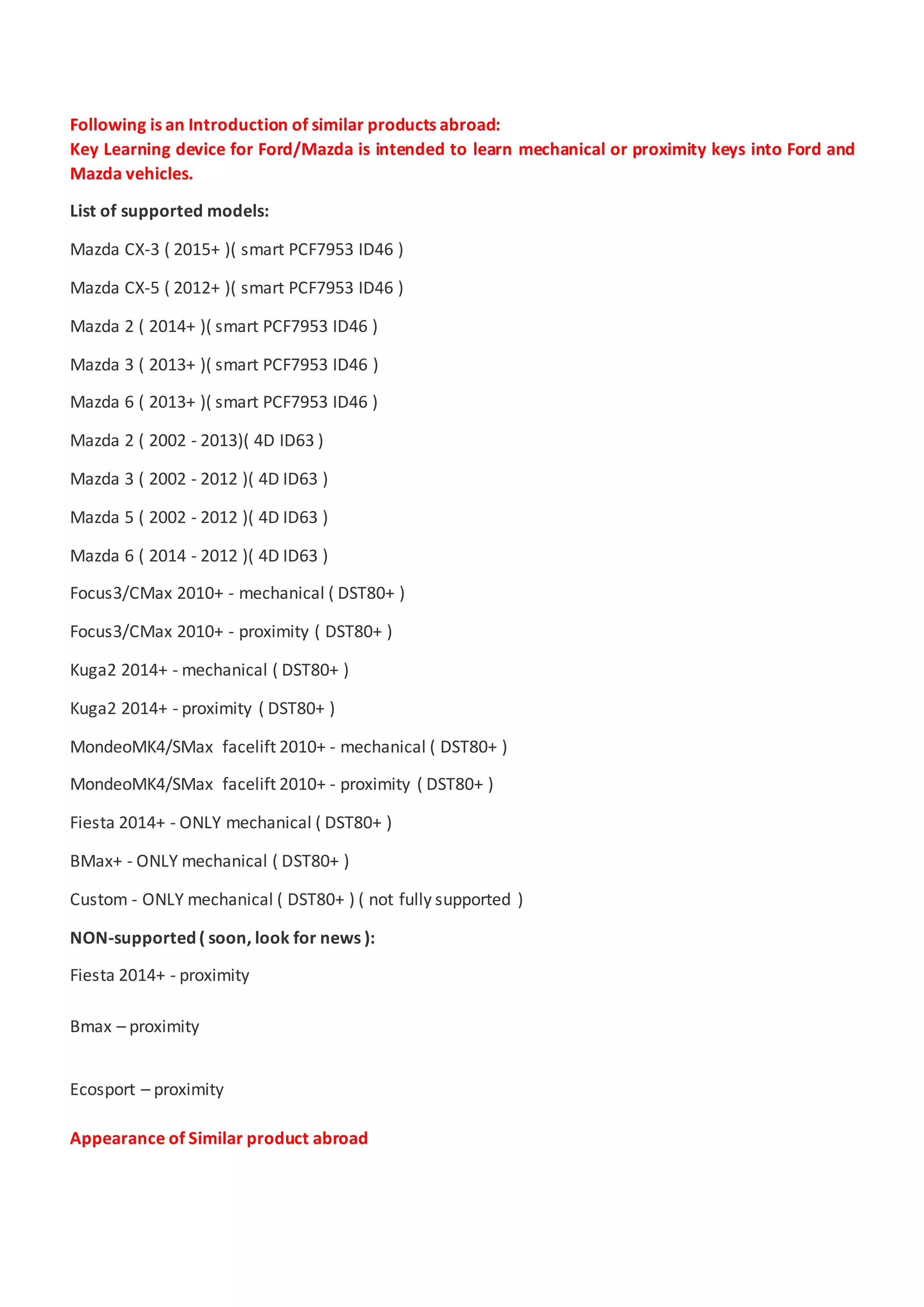 Following is an Introduction of similar products abroad:
Key Learning device for Ford/Mazda is intended to learn mechanical or proximity keys into Ford and
Mazda vehicles.
List of supported models:
Mazda CX-3 ( 2015+ )( smart PCF7953 ID46 )
Mazda CX-5 ( 2012+ )( smart PCF7953 ID46 )
Mazda 2 ( 2014+ )( smart PCF7953 ID46 )
Mazda 3 ( 2013+ )( smart PCF7953 ID46 )
Mazda 6 ( 2013+ )( smart PCF7953 ID46 )
Mazda 2 ( 2002 - 2013)( 4D ID63 )
Mazda 3 ( 2002 - 2012 )( 4D ID63 )
Mazda 5 ( 2002 - 2012 )( 4D ID63 )
Mazda 6 ( 2014 - 2012 )( 4D ID63 )
Focus3/CMax 2010+ - mechanical ( DST80+ )
Focus3/CMax 2010+ - proximity ( DST80+ )
Kuga2 2014+ - mechanical ( DST80+ )
Kuga2 2014+ - proximity ( DST80+ )
MondeoMK4/SMax facelift 2010+ - mechanical ( DST80+ )
MondeoMK4/SMax facelift 2010+ - proximity ( DST80+ )
Fiesta 2014+ - ONLY mechanical ( DST80+ )
BMax+ - ONLY mechanical ( DST80+ )
Custom - ONLY mechanical ( DST80+ ) ( not fully supported )
NON-supported ( soon, look for news ):
Fiesta 2014+ - proximity
Bmax – proximity
Ecosport – proximity
Appearance of Similar product abroad
 
