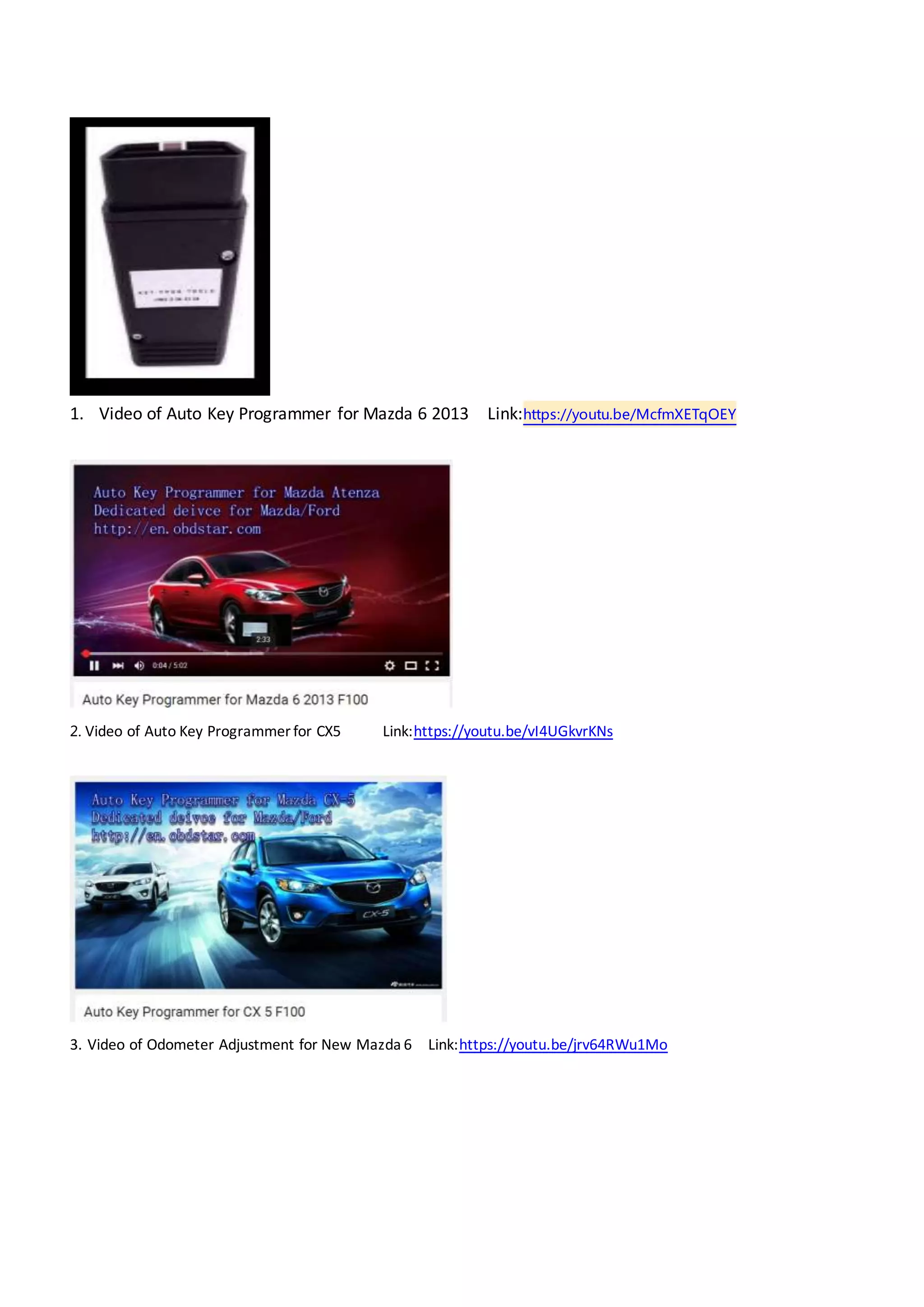 1. Video of Auto Key Programmer for Mazda 6 2013 Link:https://youtu.be/McfmXETqOEY
2. Video of Auto Key Programmer for CX5 Link:https://youtu.be/vI4UGkvrKNs
3. Video of Odometer Adjustment for New Mazda 6 Link:https://youtu.be/jrv64RWu1Mo
 