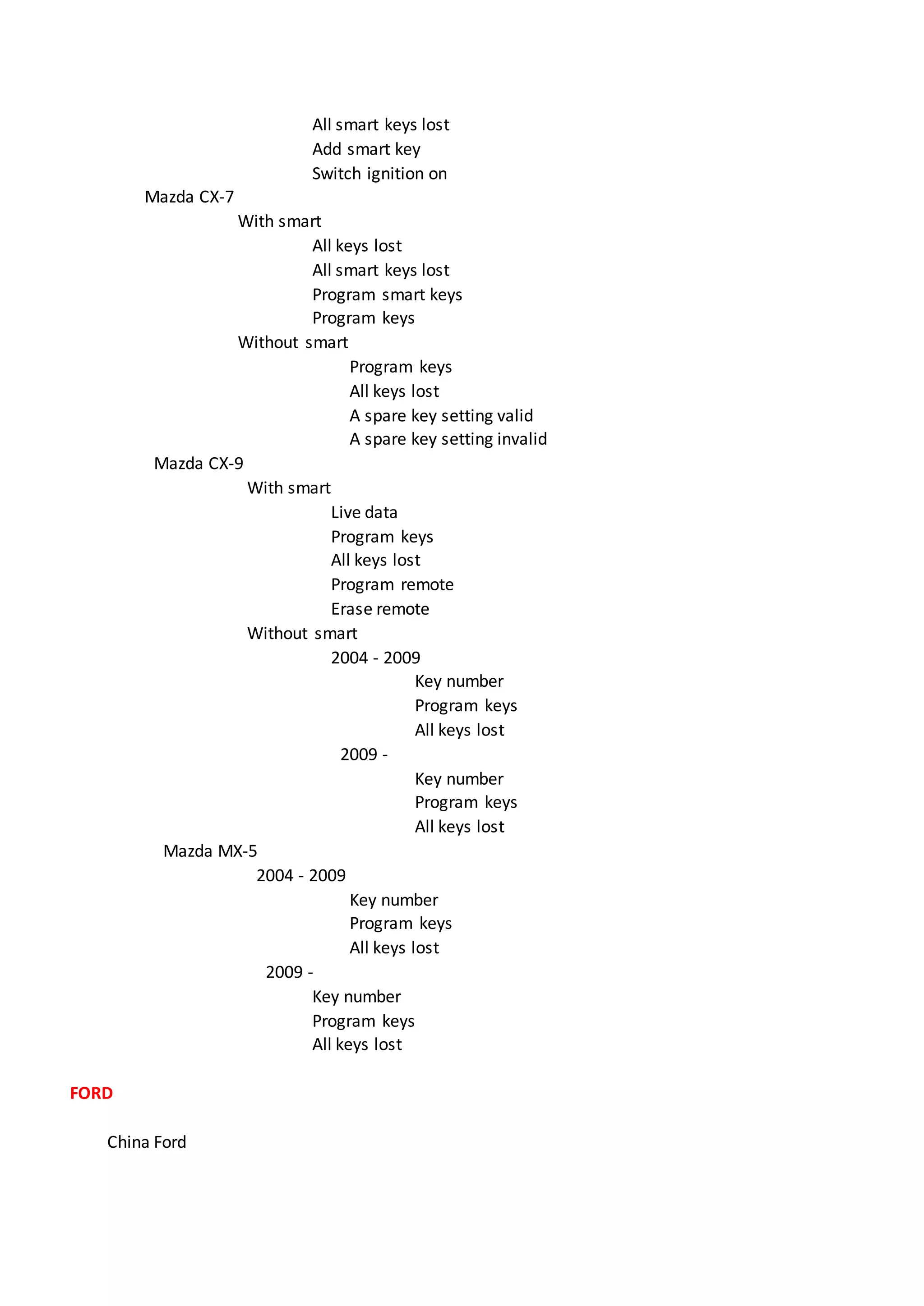 All smart keys lost
Add smart key
Switch ignition on
Mazda CX-7
With smart
All keys lost
All smart keys lost
Program smart keys
Program keys
Without smart
Program keys
All keys lost
A spare key setting valid
A spare key setting invalid
Mazda CX-9
With smart
Live data
Program keys
All keys lost
Program remote
Erase remote
Without smart
2004 - 2009
Key number
Program keys
All keys lost
2009 -
Key number
Program keys
All keys lost
Mazda MX-5
2004 - 2009
Key number
Program keys
All keys lost
2009 -
Key number
Program keys
All keys lost
FORD
China Ford
 