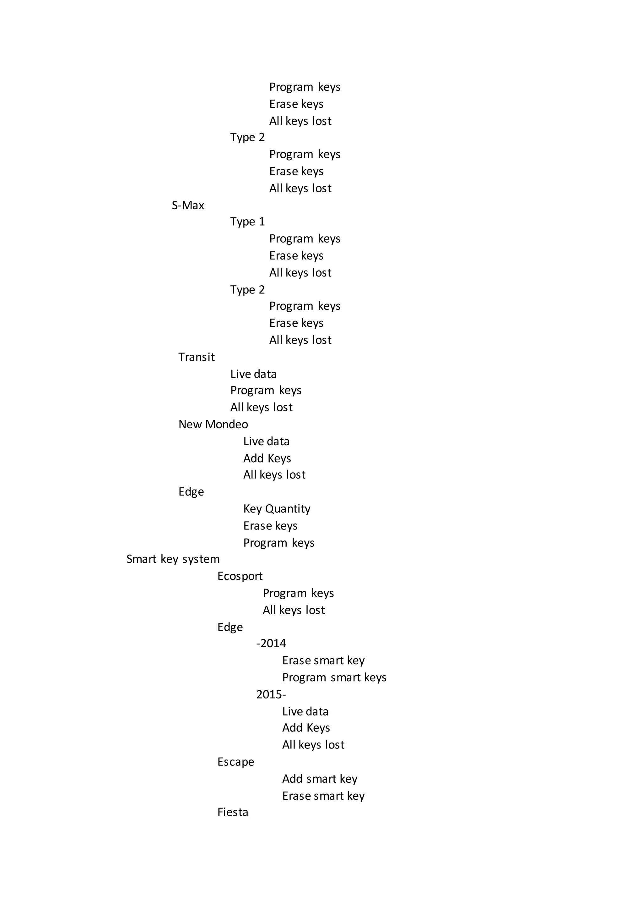 Program keys
Erase keys
All keys lost
Type 2
Program keys
Erase keys
All keys lost
S-Max
Type 1
Program keys
Erase keys
All keys lost
Type 2
Program keys
Erase keys
All keys lost
Transit
Live data
Program keys
All keys lost
New Mondeo
Live data
Add Keys
All keys lost
Edge
Key Quantity
Erase keys
Program keys
Smart key system
Ecosport
Program keys
All keys lost
Edge
-2014
Erase smart key
Program smart keys
2015-
Live data
Add Keys
All keys lost
Escape
Add smart key
Erase smart key
Fiesta
 