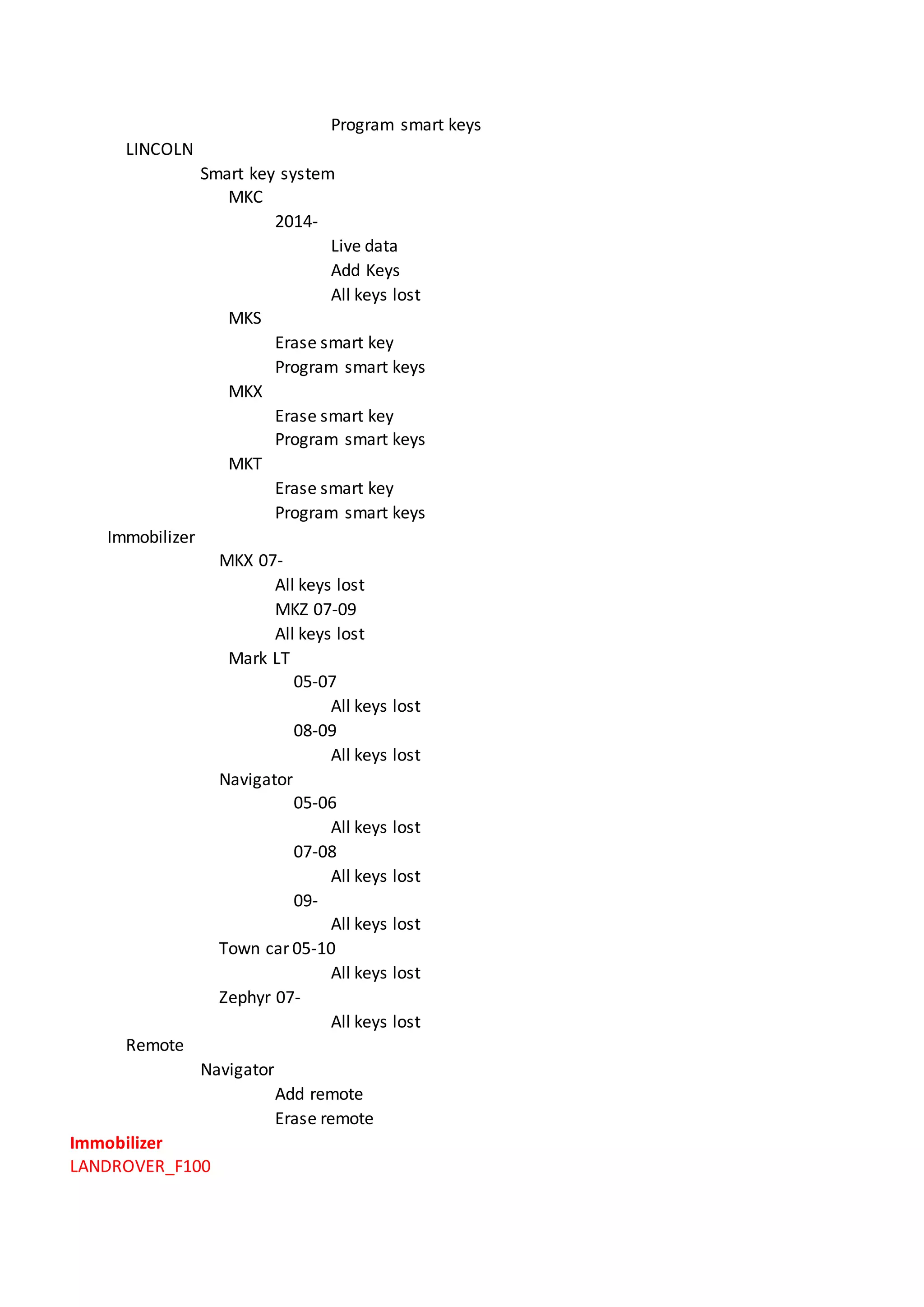 Program smart keys
LINCOLN
Smart key system
MKC
2014-
Live data
Add Keys
All keys lost
MKS
Erase smart key
Program smart keys
MKX
Erase smart key
Program smart keys
MKT
Erase smart key
Program smart keys
Immobilizer
MKX 07-
All keys lost
MKZ 07-09
All keys lost
Mark LT
05-07
All keys lost
08-09
All keys lost
Navigator
05-06
All keys lost
07-08
All keys lost
09-
All keys lost
Town car 05-10
All keys lost
Zephyr 07-
All keys lost
Remote
Navigator
Add remote
Erase remote
Immobilizer
LANDROVER_F100
 