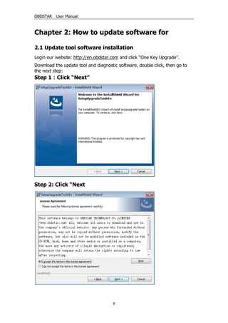 OBDSTAR User Manual
8
Chapter 2: How to update software for
2.1 Update tool software installation
Login our website: http://en.obdstar.com and click “One Key Upgrade”.
Download the update tool and diagnostic software, double click, then go to
the next step:
Step 1：Click “Next”
Step 2: Click “Next
 