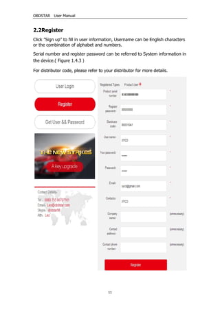 OBDSTAR User Manual
11
2.2Register
Click ”Sign up” to fill in user information, Username can be English characters
or the combination of alphabet and numbers.
Serial number and register password can be referred to System information in
the device.( Figure 1.4.3）
For distributor code, please refer to your distributor for more details.
 
