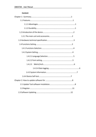 OBDSTAR User Manual
Content
Chapter 1 : Summary………………………………………………………………………………1
1.1 Features……………………………………………………………………………………1
1.1.1 Advantages…………………………………………………………………………1
1.1.2 Durability……………………………………………………………………………1
1.2 Introduction of the device……………………………………………………………2
1.2.1 The main unit and accessories……………………………………………2
1.3 Hardware technical specification……………………………………………………3
1.4 Functions Setting………………………………………………………………………3
1.4.1 Functions Selection………………………………………………………………4
1.4.2 System Setting……………………………………………………………………4
1.4.2.1 Language Selection………………………………………………… 5
1.4.2.2 Font setting……………………………………………………………5
1.4.2.3 Metric/Inch……………………………………………………………6
1.4.2.4 Data logging……………………………………………………………6
1.4.3 System Information……………………………………………………………7
1.4.4 Device Self-test………………………………………………………………7
Chapter 2: How to update software for ……………………………………………………8
2.1 Update Tool software Installation…………………………………………………8
2.2 Register……………………………………………………………………………………11
2.3 Software Updating……………………………………………………………………12
 