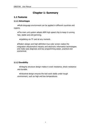 OBDSTAR User Manual
1
Chapter 1: Summary
1.1 Features
1.1.1 Advantages
●Multi-language environment can be applied in different countries and
regions.
●The main unit system adopts ARM high speed chip to keep it running
fast, stable and anti-jamming.
●Updating via TF card at any moment.
●Modern design and high-definition true color screen realize the
integration ofautomotive industry and electronic information technologies
and make auto diagnosis and key programming easier, practical and
economical.
1.1.2 Durability
●Integrity structure design makes it crack resistance, shock resistance
and durable.
●Industrial design ensures the tool work stably under tough
environment, such as high and low temperatures.
 