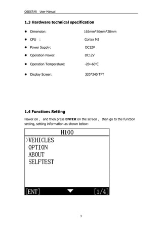 OBDSTAR User Manual
3
1.3 Hardware technical specification
 Dimension: 165mm*86mm*28mm
 CPU : Cortex M3
 Power Supply: DC12V
 Operation Power: DC12V
 Operation Temperature: -20~60℃
 Display Screen: 320*240 TFT
1.4 Functions Setting
Power on， and then press ENTER on the screen， then go to the function
setting, setting information as shown below:
 