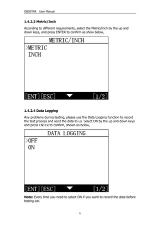 OBDSTAR User Manual
6
1.4.2.3 Metric/Inch
According to different requirements, select the Metric/Inch by the up and
down keys, and press ENTER to confirm as show below,
1.4.2.4 Data Logging
Any problems during testing, please use the Data Logging function to record
the test process and send the data to us. Select ON by the up and down keys
and press ENTER to confirm, shown as below,
Note: Every time you need to select ON if you want to record the data before
testing car.
 