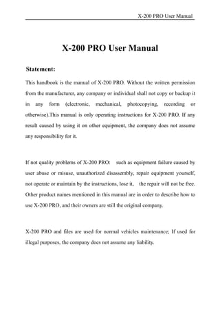 X-200 PRO User Manual
X-200 PRO User Manual
Statement:
This handbook is the manual of X-200 PRO. Without the written permission
from the manufacturer, any company or individual shall not copy or backup it
in any form (electronic, mechanical, photocopying, recording or
otherwise).This manual is only operating instructions for X-200 PRO. If any
result caused by using it on other equipment, the company does not assume
any responsibility for it.
If not quality problems of X-200 PRO: such as equipment failure caused by
user abuse or misuse, unauthorized disassembly, repair equipment yourself,
not operate or maintain by the instructions, lose it, the repair will not be free.
Other product names mentioned in this manual are in order to describe how to
use X-200 PRO, and their owners are still the original company.
X-200 PRO and files are used for normal vehicles maintenance; If used for
illegal purposes, the company does not assume any liability.
 