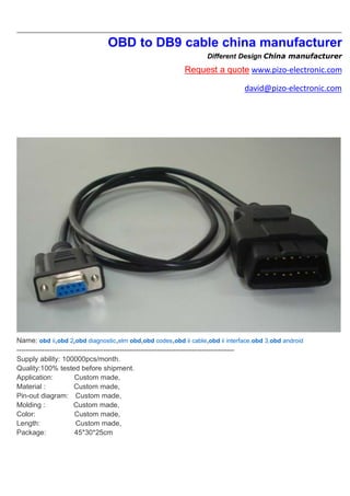 OBD to DB9 cable china manufacturer
Different Design China manufacturer
Request a quote www.pizo-electronic.com
david@pizo-electronic.com
Name: obd ii,obd 2,obd diagnostic,elm obd,obd codes,obd ii cable,obd ii interface,obd 3,obd android
---------------------------------------------------------------------------------------------
Supply ability: 100000pcs/month.
Quality:100% tested before shipment.
Application: Custom made,
Material : Custom made,
Pin-out diagram: Custom made,
Molding : Custom made,
Color: Custom made,
Length: Custom made,
Package: 45*30*25cm
 