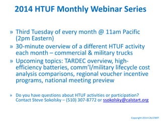Copyright 2014 CALSTART
2014 HTUF Monthly Webinar Series
» Third Tuesday of every month @ 11am Pacific
(2pm Eastern)
» 30-minute overview of a different HTUF activity
each month – commercial & military trucks
» Upcoming topics: TARDEC overview, high-
efficiency batteries, comm’l/military lifecycle cost
analysis comparisons, regional voucher incentive
programs, national meeting preview
» Do you have questions about HTUF activities or participation?
Contact Steve Sokolsky – (510) 307-8772 or ssokolsky@calstart.org
 