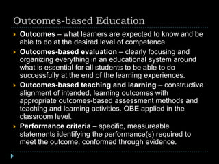 Outcomes-based Education
 Outcomes – what learners are expected to know and be
able to do at the desired level of competence
 Outcomes-based evaluation – clearly focusing and
organizing everything in an educational system around
what is essential for all students to be able to do
successfully at the end of the learning experiences.
 Outcomes-based teaching and learning – constructive
alignment of intended, learning outcomes with
appropriate outcomes-based assessment methods and
teaching and learning activities. OBE applied in the
classroom level.
 Performance criteria – specific, measureable
statements identifying the performance(s) required to
meet the outcome; conformed through evidence.
 