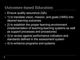Outcomes-based Education
 Ensure quality assurance (QA)
 1) to translate vision, mission, and goals (VMG) into
desired learning outcomes
 2) to establish the proper learning environment
(implementation of teaching-learning systems as well
as support processes and procedures)
 3) to review against performance indicators and
standards defined in the assessment system
 4) to enhance programs and systems
 