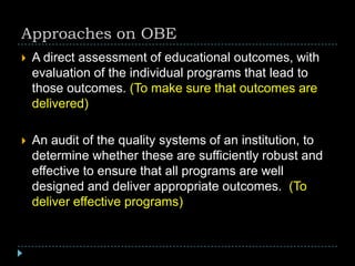 Approaches on OBE
 A direct assessment of educational outcomes, with
evaluation of the individual programs that lead to
those outcomes. (To make sure that outcomes are
delivered)
 An audit of the quality systems of an institution, to
determine whether these are sufficiently robust and
effective to ensure that all programs are well
designed and deliver appropriate outcomes. (To
deliver effective programs)
 
