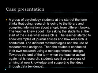 Case presentation
 A group of psychology students at the start of the term
thinks that doing research is going to the library and
compiling information about a topic from different books.
The teacher knew about it by asking the students at the
start of the class what research is. The teacher started to
show examples of journal articles and how research is
conducted. The different methodologies and the use of
research was assigned. Then the students conducted
their own research using a nonexperimental design.
Towards the end of the term when the teacher asked
again hat is research, students see it as a process of
arriving at new knowledge and supporting the ideas
through data (evidence).
 
