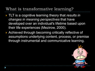 What is transformative learning?
 TLT is a cognitive learning theory that results in
changes in meaning perspectives that have
developed over an individual's lifetime based upon
their life experiences (Mezirow, 2000).
 Achieved through becoming critically reflective of
assumptions underlying content, process, or premise
through instrumental and communicative learning.
 