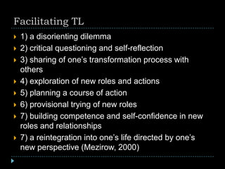 Facilitating TL
 1) a disorienting dilemma
 2) critical questioning and self-reflection
 3) sharing of one’s transformation process with
others
 4) exploration of new roles and actions
 5) planning a course of action
 6) provisional trying of new roles
 7) building competence and self-confidence in new
roles and relationships
 7) a reintegration into one’s life directed by one’s
new perspective (Mezirow, 2000)
 