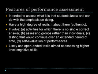 Features of performance assessment
 Intended to assess what it is that students know and can
do with the emphasis on doing.
 Have a high degree of realism about them (authentic).
 Involve: (a) activities for which there is no single correct
answer, (b) assessing groups rather than individuals, (c)
testing that would continue over an extended period of
time, (d) self-evaluation of performances.
 Likely use open-ended tasks aimed at assessing higher
level cognitive skills.
 