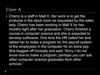 Case A
 Cherry is a staff in Mall X. Her work is to get the
products in the stock room as requested by the sales
lady. Cherry has been working in Mall X for two
months right after her graduation. Cherry finished a
course in computer science and she is expected to
develop softwares. One time the HR called her and
asked her to make a program for the payroll system
of the employees in the computer for an extra pay.
She begged off honestly and said “Sorry I do not
know how to make a program, perhaps you can ask
other computer science graduates from other
schools.”
 