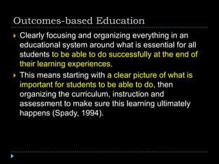 Outcomes-based Education
 Clearly focusing and organizing everything in an
educational system around what is essential for all
students to be able to do successfully at the end of
their learning experiences.
 This means starting with a clear picture of what is
important for students to be able to do, then
organizing the curriculum, instruction and
assessment to make sure this learning ultimately
happens (Spady, 1994).
 